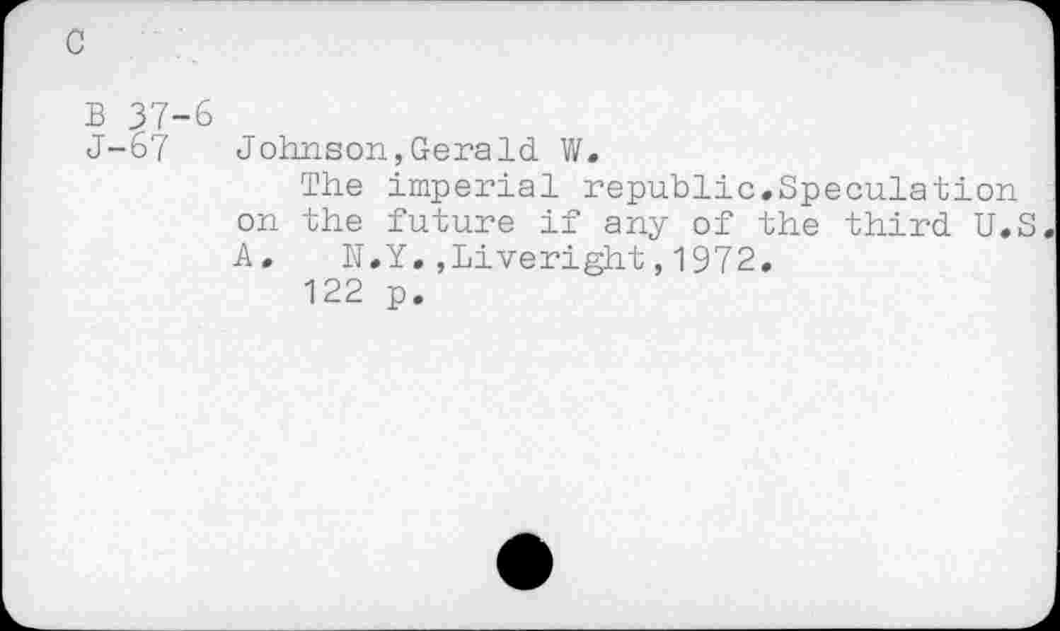 ﻿c
B 37-6
J-67 Johnson,Gerald W.
The imperial republic,Speculation on the future if any of the third U.S A, N.Y,,Liveright,1972,
122 p.